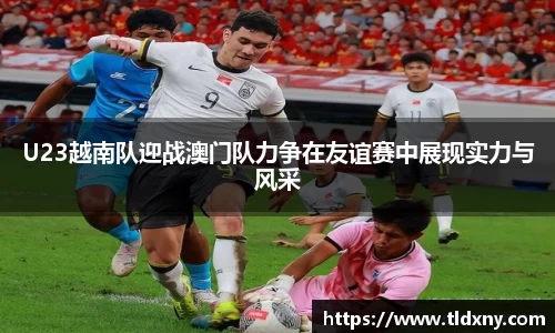 U23越南队迎战澳门队力争在友谊赛中展现实力与风采